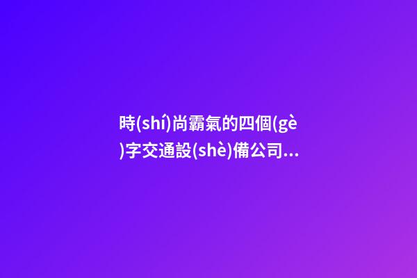 時(shí)尚霸氣的四個(gè)字交通設(shè)備公司吉名 要怎么取名字-第1張-公司起名-玄機(jī)派